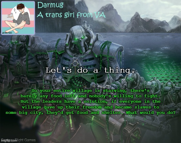 Darmug's announcement template | Let's do a thing. So your entire village is starving, there's barely any food left and nobody's willing to fight. But the leaders have a solution, if everyone in the village gave up their freedom and became slaves to some big city, they'd get food and shelter. What would you do? | image tagged in darmug's announcement template | made w/ Imgflip meme maker