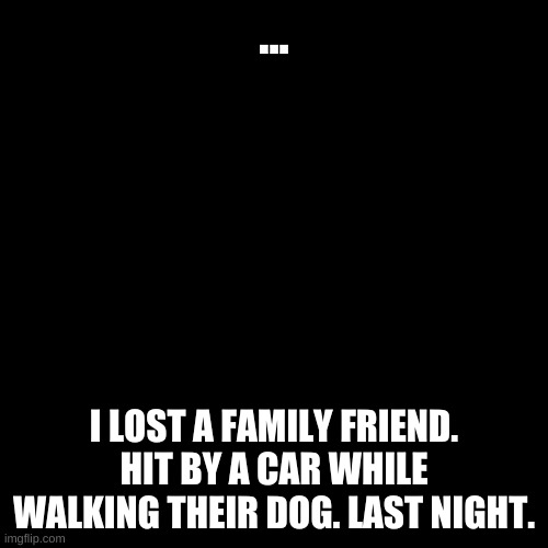 Blank Transparent Square Meme | ... I LOST A FAMILY FRIEND. HIT BY A CAR WHILE WALKING THEIR DOG. LAST NIGHT. | image tagged in memes,blank transparent square | made w/ Imgflip meme maker