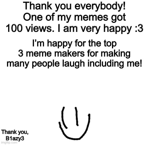 Blank Transparent Square Meme | Thank you everybody! One of my memes got 100 views. I am very happy :3; I’m happy for the top 3 meme makers for making many people laugh including me! Thank you,
B1azy3 | image tagged in memes,blank transparent square | made w/ Imgflip meme maker