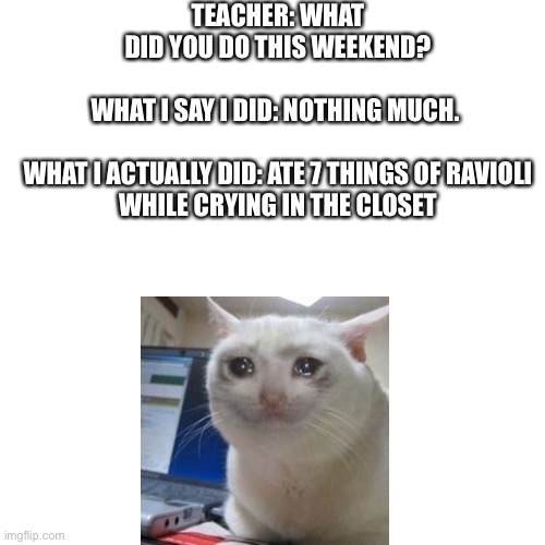 Blank Transparent Square | TEACHER: WHAT DID YOU DO THIS WEEKEND?
 
WHAT I SAY I DID: NOTHING MUCH. 
 
WHAT I ACTUALLY DID: ATE 7 THINGS OF RAVIOLI WHILE CRYING IN THE CLOSET | image tagged in memes,blank transparent square | made w/ Imgflip meme maker