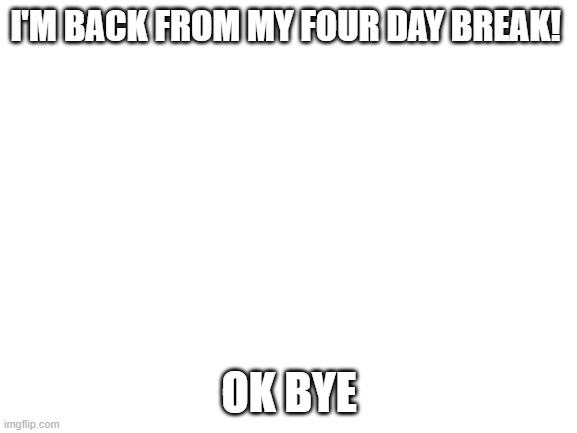 Blank White Template | I'M BACK FROM MY FOUR DAY BREAK! OK BYE | image tagged in blank white template | made w/ Imgflip meme maker