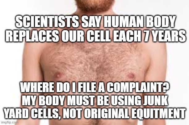 Junk Yard Replacements | SCIENTISTS SAY HUMAN BODY REPLACES OUR CELL EACH 7 YEARS; WHERE DO I FILE A COMPLAINT?
MY BODY MUST BE USING JUNK YARD CELLS, NOT ORIGINAL EQUITMENT | image tagged in bare chest,cells,science,funny | made w/ Imgflip meme maker