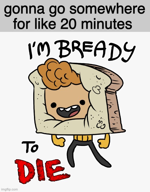 gonna go somewhere for like 20 minutes | image tagged in im bready to die | made w/ Imgflip meme maker