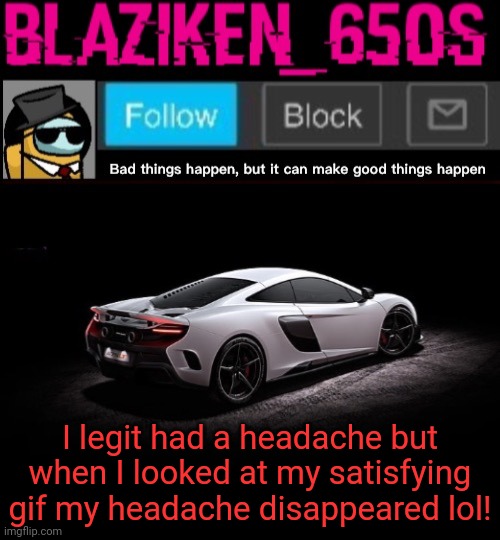 I just noticed that my satisfying gif is just medicine for headaches | I legit had a headache but when I looked at my satisfying gif my headache disappeared lol! | image tagged in blaziken_650s announcement template v4 | made w/ Imgflip meme maker