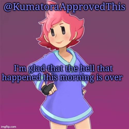 I'm glad. | I'm glad that the hell that happened this morning is over | image tagged in kumatoraapprovedthis announcement template | made w/ Imgflip meme maker