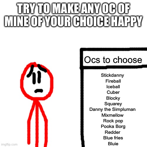 Boredom go brr (and always ignored) | TRY TO MAKE ANY OC OF MINE OF YOUR CHOICE HAPPY; Ocs to choose; Stickdanny 
Fireball
Iceball
Cuber
Blocky
Squarey
Danny the Simpluman 
Mixmellow 
Rock pop
Pooka Borg
Redder 
Blue fries
Bluie | image tagged in memes,blank transparent square | made w/ Imgflip meme maker