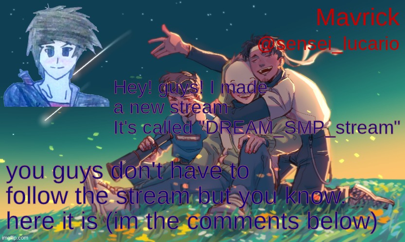 dream SMP stream (also new announcment template I made in 5 minutes :3 (I speed ran that like dream) | Hey! guys! I made a new stream
It's called "DREAM_SMP_stream"; you guys don't have to follow the stream but you know. here it is (im the comments below) | image tagged in mavrick dream team announcement template | made w/ Imgflip meme maker