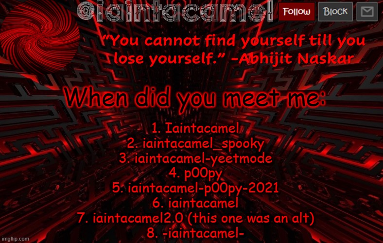 i feel like i missed one lol | When did you meet me:; 1. Iaintacamel
2. iaintacamel_spooky
3. iaintacamel-yeetmode
4. p00py
5. iaintacamel-p00py-2021
6. iaintacamel
7. iaintacamel2.0 (this one was an alt)
8. -iaintacamel- | image tagged in iaintacamel | made w/ Imgflip meme maker