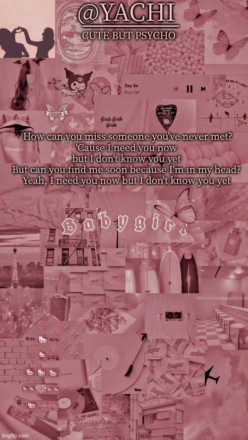 Yachis temp | How can you miss someone you've never met?
'Cause I need you now but I don't know you yet
But can you find me soon because I'm in my head?
Yeah, I need you now but I don't know you yet | image tagged in yachis temp | made w/ Imgflip meme maker