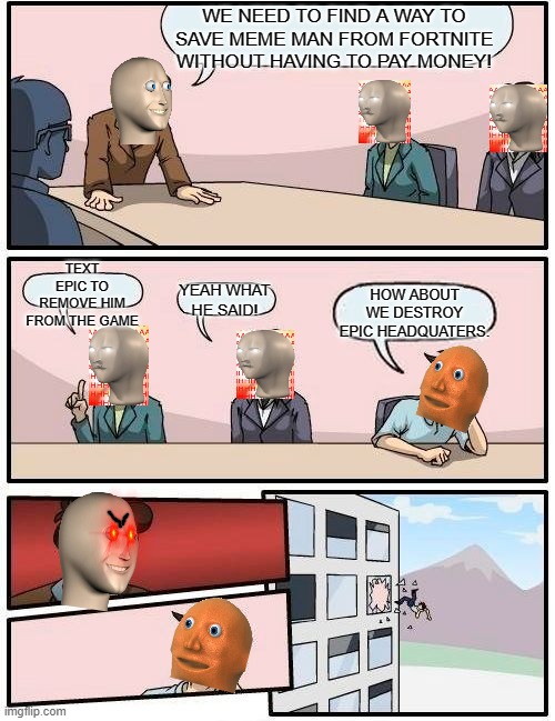 Boardroom Meeting Suggestion Meme | WE NEED TO FIND A WAY TO SAVE MEME MAN FROM FORTNITE WITHOUT HAVING TO PAY MONEY! TEXT EPIC TO REMOVE HIM FROM THE GAME; HOW ABOUT WE DESTROY EPIC HEADQUATERS. YEAH WHAT HE SAID! | image tagged in memes,boardroom meeting suggestion,meme man,orang,fortnite | made w/ Imgflip meme maker