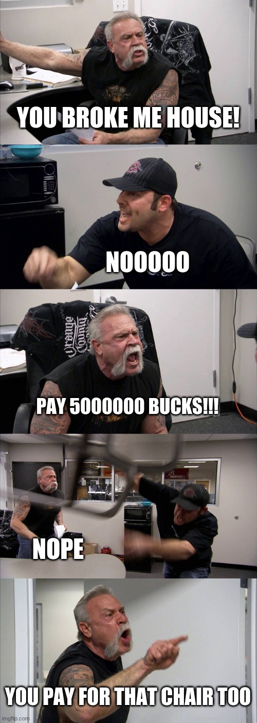 American Chopper Argument Meme |  YOU BROKE ME HOUSE! NOOOOO; PAY 5000000 BUCKS!!! NOPE; YOU PAY FOR THAT CHAIR TOO | image tagged in memes,american chopper argument | made w/ Imgflip meme maker