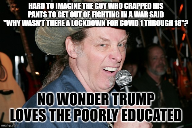Ted Nugent | HARD TO IMAGINE THE GUY WHO CRAPPED HIS PANTS TO GET OUT OF FIGHTING IN A WAR SAID "WHY WASN'T THERE A LOCKDOWN FOR COVID 1 THROUGH 18"? NO WONDER TRUMP LOVES THE POORLY EDUCATED | image tagged in ted nugent | made w/ Imgflip meme maker