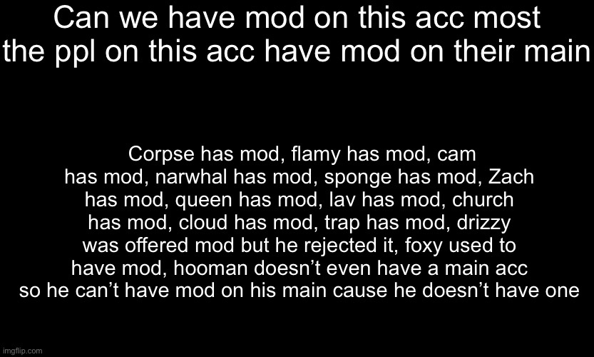 . | Can we have mod on this acc most the ppl on this acc have mod on their main; Corpse has mod, flamy has mod, cam has mod, narwhal has mod, sponge has mod, Zach has mod, queen has mod, lav has mod, church has mod, cloud has mod, trap has mod, drizzy was offered mod but he rejected it, foxy used to have mod, hooman doesn’t even have a main acc so he can’t have mod on his main cause he doesn’t have one | made w/ Imgflip meme maker