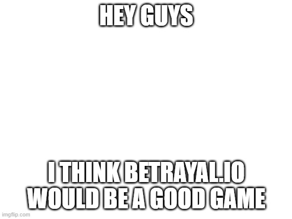 YEAH look it up | HEY GUYS; I THINK BETRAYAL.IO WOULD BE A GOOD GAME | image tagged in blank white template | made w/ Imgflip meme maker