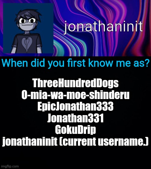 Yes I had two other usernames in the beginning | When did you first know me as? ThreeHundredDogs
O-mia-wa-moe-shinderu
EpicJonathan333
Jonathan331
GokuDrip
jonathaninit (current username.) | image tagged in error 404 template name not found | made w/ Imgflip meme maker