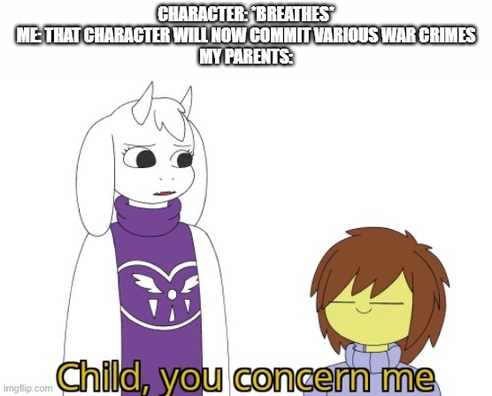 Child you concern me | CHARACTER: *BREATHES*
ME: THAT CHARACTER WILL NOW COMMIT VARIOUS WAR CRIMES
MY PARENTS: | image tagged in child you concern me | made w/ Imgflip meme maker