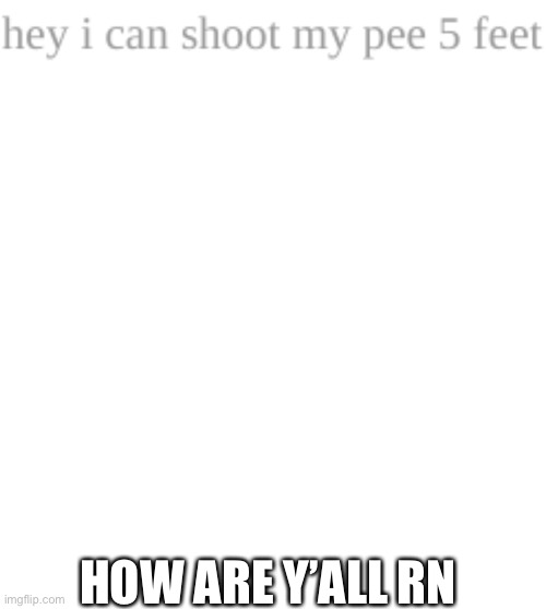 HOW ARE Y’ALL RN | image tagged in hey i can shoot my pee 5 feet,memes,blank transparent square | made w/ Imgflip meme maker