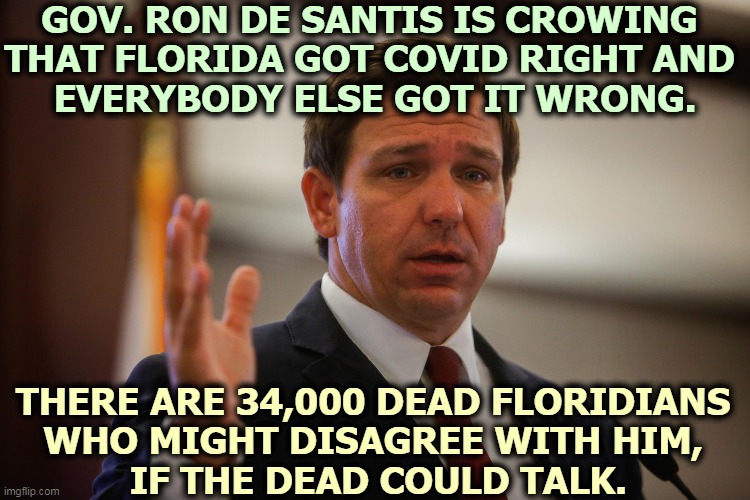 De Santis has been hailed as Trump Lite. Just as stupid, with half the fat. | GOV. RON DE SANTIS IS CROWING 
THAT FLORIDA GOT COVID RIGHT AND 
EVERYBODY ELSE GOT IT WRONG. THERE ARE 34,000 DEAD FLORIDIANS 
WHO MIGHT DISAGREE WITH HIM, 
IF THE DEAD COULD TALK. | image tagged in governor,florida,stupid | made w/ Imgflip meme maker