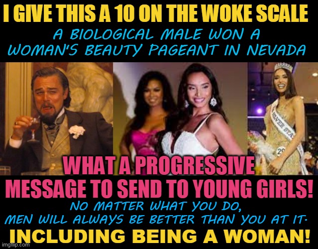 I GIVE THIS A 10 ON THE WOKE SCALE; A BIOLOGICAL MALE WON A WOMAN'S BEAUTY PAGEANT IN NEVADA; WHAT A PROGRESSIVE MESSAGE TO SEND TO YOUNG GIRLS! NO MATTER WHAT YOU DO,
MEN WILL ALWAYS BE BETTER THAN YOU AT IT. INCLUDING BEING A WOMAN! | image tagged in memes,laughing leo | made w/ Imgflip meme maker