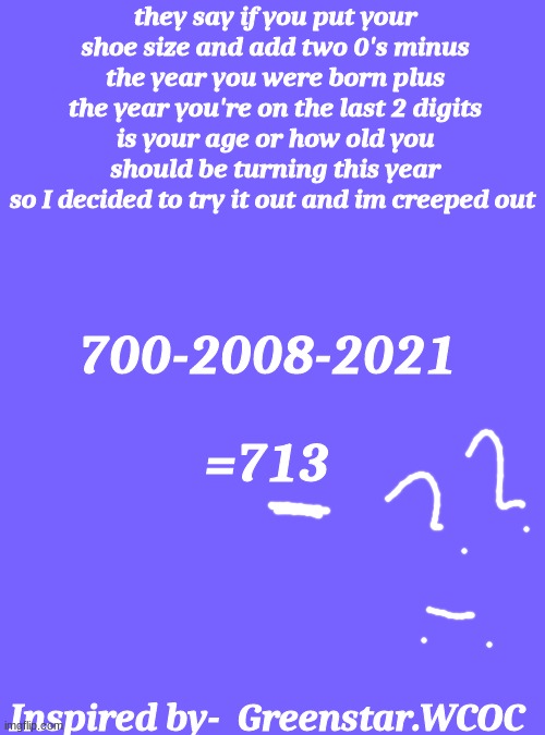 Blank Transparent Square Meme | they say if you put your shoe size and add two 0's minus the year you were born plus the year you're on the last 2 digits is your age or how old you should be turning this year
so I decided to try it out and im creeped out; 700-2008-2021; =713; Inspired by-  Greenstar.WCOC | image tagged in memes,blank transparent square | made w/ Imgflip meme maker
