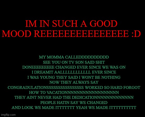 I THINK IM GONNA DESTROY MY EARS WITH THIS SONG BUT THATS OKAAAAAAYYYYYYYYYYYYY | MY MOMMA CALLEDDDDDDDDDD SEE YOU ON TV SON SAID SHIT DONEEEEEEEEE CHANGED EVER SINCE WE WAS ON I DREAMIT AALLLLLLLLLLLL EVER SINCE I WAS YOUNG THEY SAID I WONT BE NOTHING NOW THEY ALWAYS SAY CONGRADULATIONSSSSSSSSSSSSSSSS WORKED SO HARD FORGOT HOW TO VACATIONNNNNNNNNNNNNNNNNN THEY AINT NEVER HAD THE DEDICATIONNNNNNNNNNNNN PEOPLE HATIN SAY WE CHANGED AND LOOK WE MADE ITTTTTTT YEAH WE MADE ITTTTTTTTTT; IM IN SUCH A GOOD MOOD REEEEEEEEEEEEEEE :D | image tagged in short black template | made w/ Imgflip meme maker