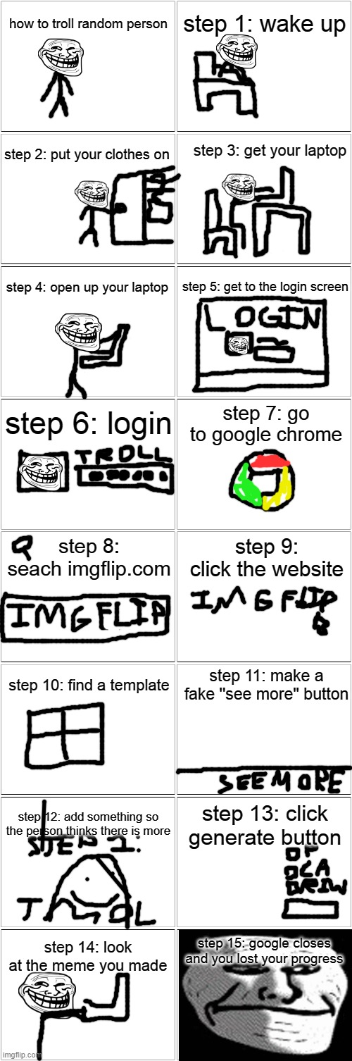 relatable | how to troll random person; step 1: wake up; step 3: get your laptop; step 2: put your clothes on; step 4: open up your laptop; step 5: get to the login screen; step 6: login; step 7: go to google chrome; step 8: seach imgflip.com; step 9: click the website; step 10: find a template; step 11: make a fake ''see more'' button; step 12: add something so the person thinks there is more; step 13: click generate button; step 15: google closes and you lost your progress; step 14: look at the meme you made | image tagged in blank comic panel 2x8,troll face,trolling | made w/ Imgflip meme maker