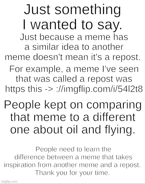 Blank White Template | Just something I wanted to say. Just because a meme has a similar idea to another meme doesn't mean it's a repost. For example, a meme I've seen that was called a repost was https this -> ://imgflip.com/i/54l2t8; People kept on comparing that meme to a different one about oil and flying. People need to learn the difference between a meme that takes inspiration from another meme and a repost. 
Thank you for your time. | image tagged in blank white template | made w/ Imgflip meme maker