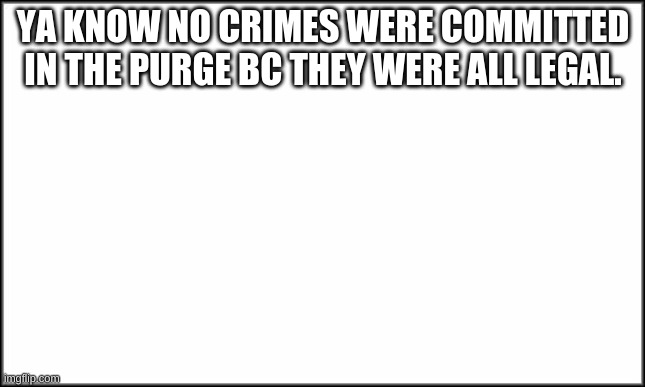 the truth | YA KNOW NO CRIMES WERE COMMITTED IN THE PURGE BC THEY WERE ALL LEGAL. | image tagged in plain white | made w/ Imgflip meme maker