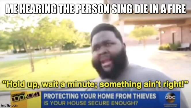 Since TheLivingTombstone is a boy | ME HEARING THE PERSON SING DIE IN A FIRE | image tagged in hold up wait a minute something aint right,music | made w/ Imgflip meme maker