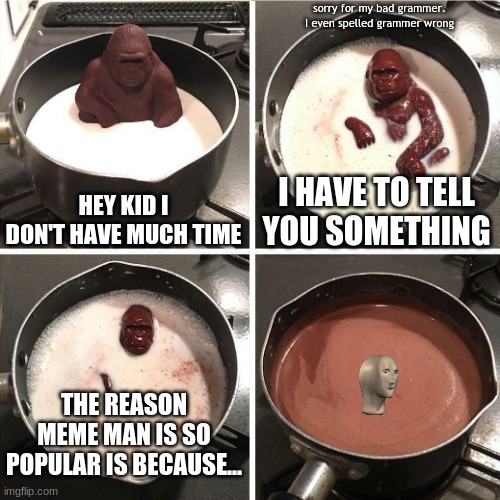 why is meme man so popular???? | sorry for my bad grammer. I even spelled grammer wrong; HEY KID I DON'T HAVE MUCH TIME; I HAVE TO TELL YOU SOMETHING; THE REASON MEME MAN IS SO POPULAR IS BECAUSE... | image tagged in chocolate gorilla,meme man,hey kid i don't have much time | made w/ Imgflip meme maker