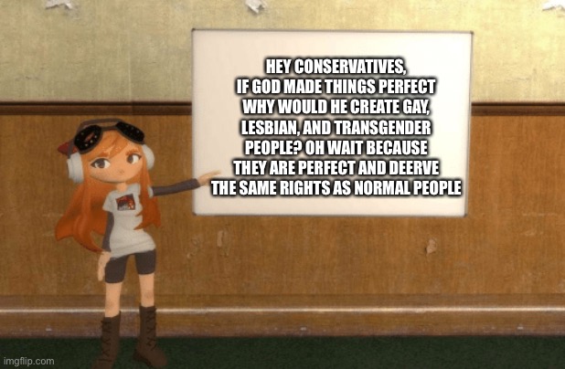 SMG4s Meggy pointing at board | HEY CONSERVATIVES, IF GOD MADE THINGS PERFECT WHY WOULD HE CREATE GAY, LESBIAN, AND TRANSGENDER PEOPLE? OH WAIT BECAUSE THEY ARE PERFECT AND DEERVE THE SAME RIGHTS AS NORMAL PEOPLE | image tagged in smg4s meggy pointing at board | made w/ Imgflip meme maker