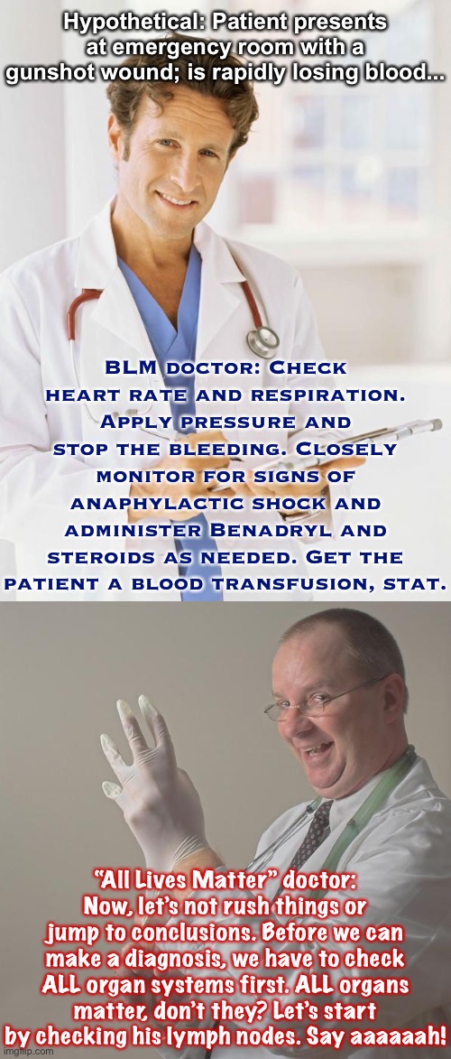 In your hour of need, which doctor would you rather have by your bedside? | Hypothetical: Patient presents at emergency room with a gunshot wound; is rapidly losing blood... BLM doctor: Check heart rate and respiration. Apply pressure and stop the bleeding. Closely monitor for signs of anaphylactic shock and administer Benadryl and steroids as needed. Get the patient a blood transfusion, stat. “All Lives Matter” doctor: Now, let’s not rush things or jump to conclusions. Before we can make a diagnosis, we have to check ALL organ systems first. ALL organs matter, don’t they? Let’s start by checking his lymph nodes. Say aaaaaah! | image tagged in doctor,insane doctor,doctors,all lives matter,black lives matter,blm | made w/ Imgflip meme maker