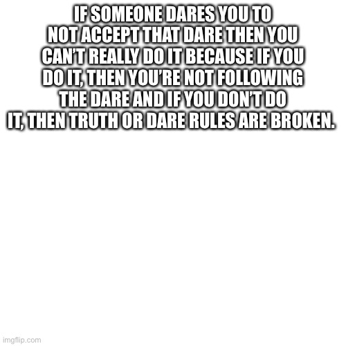 Blank Transparent Square Meme | IF SOMEONE DARES YOU TO NOT ACCEPT THAT DARE THEN YOU CAN’T REALLY DO IT BECAUSE IF YOU DO IT, THEN YOU’RE NOT FOLLOWING THE DARE AND IF YOU DON’T DO IT, THEN TRUTH OR DARE RULES ARE BROKEN. | image tagged in memes,blank transparent square | made w/ Imgflip meme maker