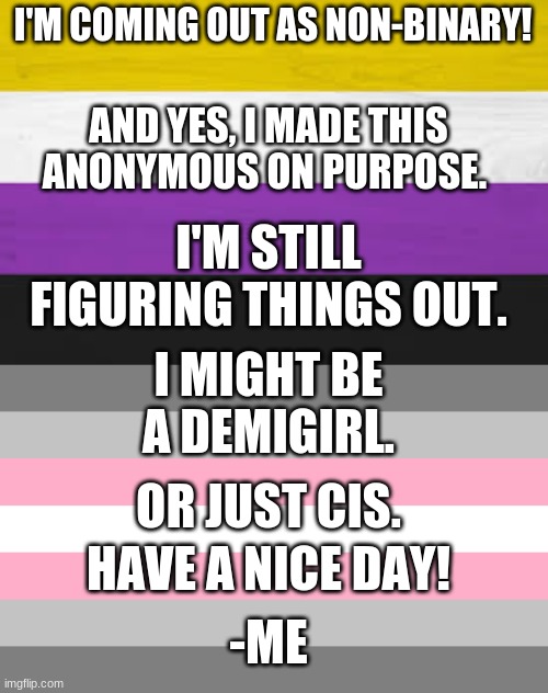 :) | I'M COMING OUT AS NON-BINARY! AND YES, I MADE THIS ANONYMOUS ON PURPOSE. I'M STILL FIGURING THINGS OUT. I MIGHT BE A DEMIGIRL. OR JUST CIS. HAVE A NICE DAY! -ME | image tagged in coming out,nonbinary,pride flag | made w/ Imgflip meme maker