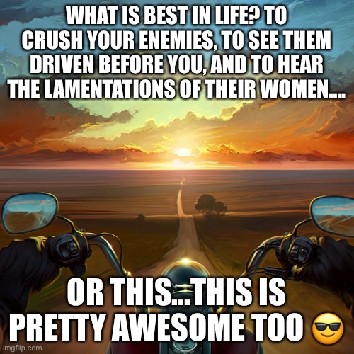 Motorcycle life | WHAT IS BEST IN LIFE? TO CRUSH YOUR ENEMIES, TO SEE THEM DRIVEN BEFORE YOU, AND TO HEAR THE LAMENTATIONS OF THEIR WOMEN.... OR THIS...THIS IS PRETTY AWESOME TOO 😎 | image tagged in motorcycle sunset | made w/ Imgflip meme maker