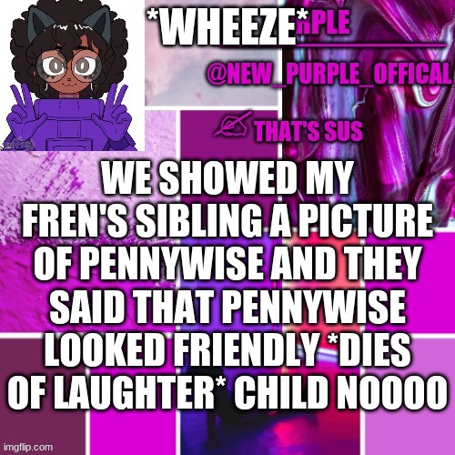 XD | *WHEEZE*; WE SHOWED MY FREN'S SIBLING A PICTURE OF PENNYWISE AND THEY SAID THAT PENNYWISE LOOKED FRIENDLY *DIES OF LAUGHTER* CHILD NOOOO | image tagged in new_purple_official announcement template | made w/ Imgflip meme maker