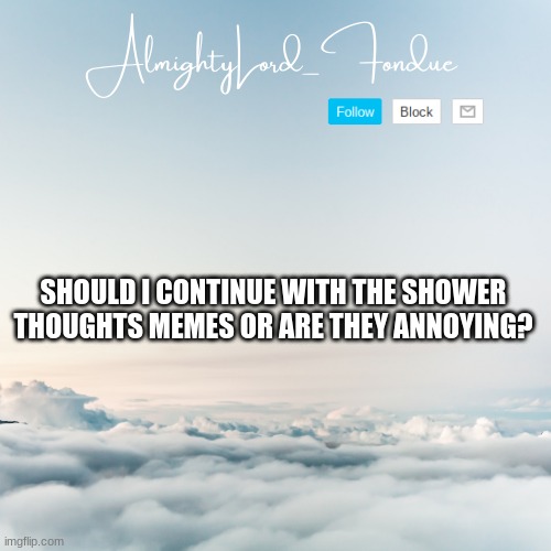 Fondue Cloud template | SHOULD I CONTINUE WITH THE SHOWER THOUGHTS MEMES OR ARE THEY ANNOYING? | image tagged in fondue cloud template | made w/ Imgflip meme maker