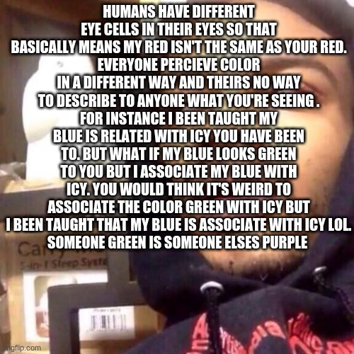 fit that in your  big brain  shower thoughts#8 | HUMANS HAVE DIFFERENT EYE CELLS IN THEIR EYES SO THAT BASICALLY MEANS MY RED ISN'T THE SAME AS YOUR RED.
EVERYONE PERCIEVE COLOR IN A DIFFERENT WAY AND THEIRS NO WAY TO DESCRIBE TO ANYONE WHAT YOU'RE SEEING .
FOR INSTANCE I BEEN TAUGHT MY BLUE IS RELATED WITH ICY YOU HAVE BEEN TO. BUT WHAT IF MY BLUE LOOKS GREEN TO YOU BUT I ASSOCIATE MY BLUE WITH ICY. YOU WOULD THINK IT'S WEIRD TO ASSOCIATE THE COLOR GREEN WITH ICY BUT I BEEN TAUGHT THAT MY BLUE IS ASSOCIATE WITH ICY LOL.
SOMEONE GREEN IS SOMEONE ELSES PURPLE | image tagged in coffee enema high thoughts | made w/ Imgflip meme maker