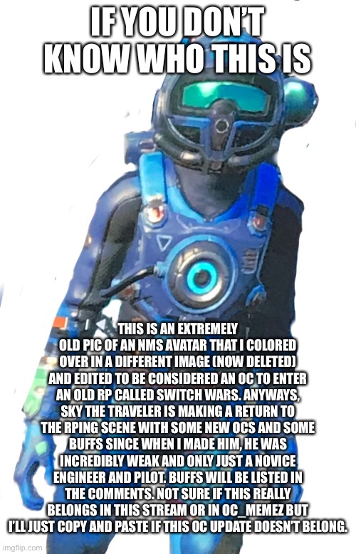 Don’t really consider him an OC but he’ll be making a return. | IF YOU DON’T KNOW WHO THIS IS; THIS IS AN EXTREMELY OLD PIC OF AN NMS AVATAR THAT I COLORED OVER IN A DIFFERENT IMAGE (NOW DELETED) AND EDITED TO BE CONSIDERED AN OC TO ENTER AN OLD RP CALLED SWITCH WARS. ANYWAYS, SKY THE TRAVELER IS MAKING A RETURN TO THE RPING SCENE WITH SOME NEW OCS AND SOME BUFFS SINCE WHEN I MADE HIM, HE WAS INCREDIBLY WEAK AND ONLY JUST A NOVICE ENGINEER AND PILOT. BUFFS WILL BE LISTED IN THE COMMENTS. NOT SURE IF THIS REALLY BELONGS IN THIS STREAM OR IN OC_MEMEZ BUT I’LL JUST COPY AND PASTE IF THIS OC UPDATE DOESN’T BELONG. | made w/ Imgflip meme maker
