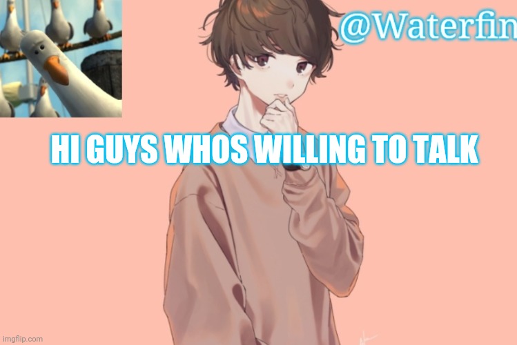 Waterfins Template | HI GUYS WHOS WILLING TO TALK | image tagged in waterfins template | made w/ Imgflip meme maker