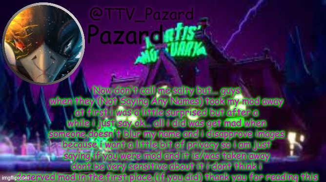 TTV_Pazard | Now don't call me salty but... guys when they (Not Saying Any Names) took my mod away at first i was a little surprised but after a while i just say ok... all i did was get mad when someone doesn't blur my name and i disapprove images because i want a little bit of privacy so i am just saying if you were mod and it is/was taken away dont be very sensitive about it i dont think i deserved mod in the first place (if you did) thank you for reading this | image tagged in ttv_pazard | made w/ Imgflip meme maker