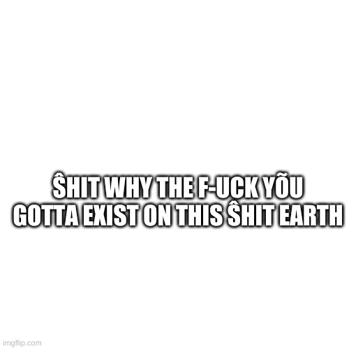Blank Transparent Square | ŜHIT WHY THE F-UCK YÕU GOTTA EXIST ON THIS ŜHIT EARTH | image tagged in memes,blank transparent square | made w/ Imgflip meme maker