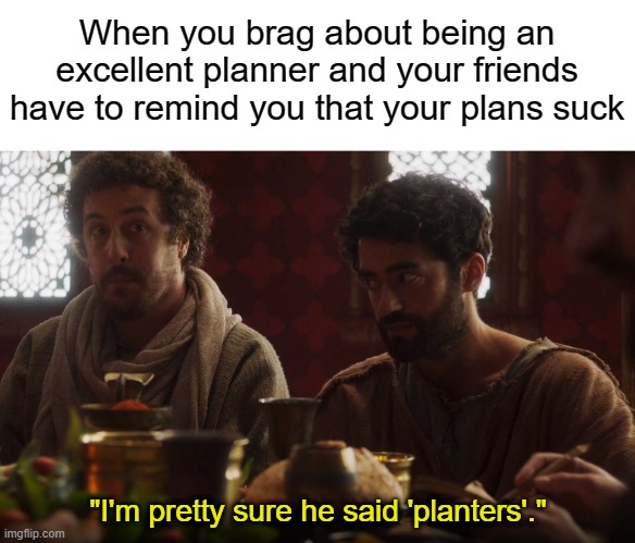  When you brag about being an excellent planner and your friends have to remind you that your plans suck; "I'm pretty sure he said 'planters'." | image tagged in blank white template,the chosen | made w/ Imgflip meme maker