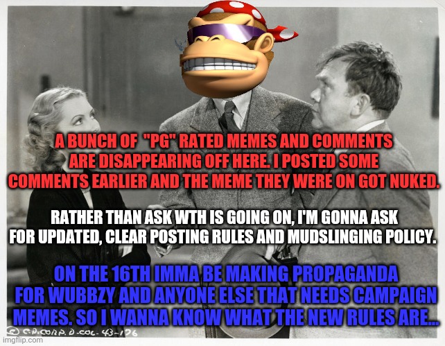 We need detailed posting rules | A BUNCH OF  "PG" RATED MEMES AND COMMENTS ARE DISAPPEARING OFF HERE. I POSTED SOME COMMENTS EARLIER AND THE MEME THEY WERE ON GOT NUKED. RATHER THAN ASK WTH IS GOING ON, I'M GONNA ASK FOR UPDATED, CLEAR POSTING RULES AND MUDSLINGING POLICY. ON THE 16TH IMMA BE MAKING PROPAGANDA FOR WUBBZY AND ANYONE ELSE THAT NEEDS CAMPAIGN MEMES. SO I WANNA KNOW WHAT THE NEW RULES ARE... | image tagged in memes about memes,imgflip,president,stream,surlykong | made w/ Imgflip meme maker