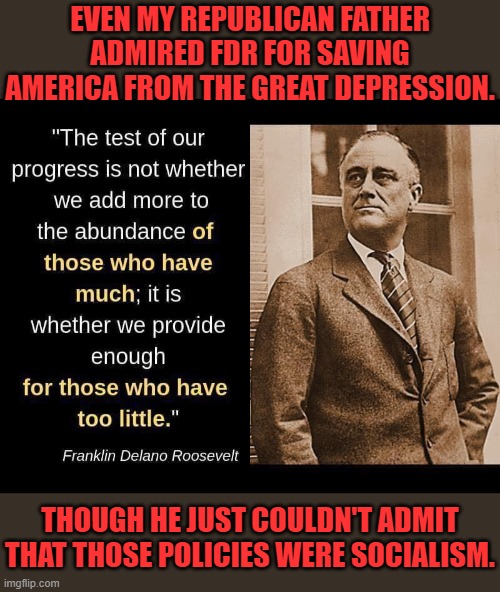 A realist in denial | EVEN MY REPUBLICAN FATHER ADMIRED FDR FOR SAVING AMERICA FROM THE GREAT DEPRESSION. THOUGH HE JUST COULDN'T ADMIT THAT THOSE POLICIES WERE SOCIALISM. | image tagged in fdr quote,republican,respect,socialist | made w/ Imgflip meme maker