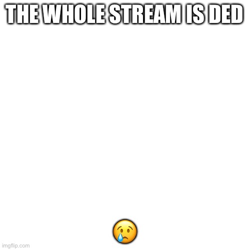 Blank Transparent Square | THE WHOLE STREAM IS DED; 😢 | image tagged in memes,blank transparent square | made w/ Imgflip meme maker