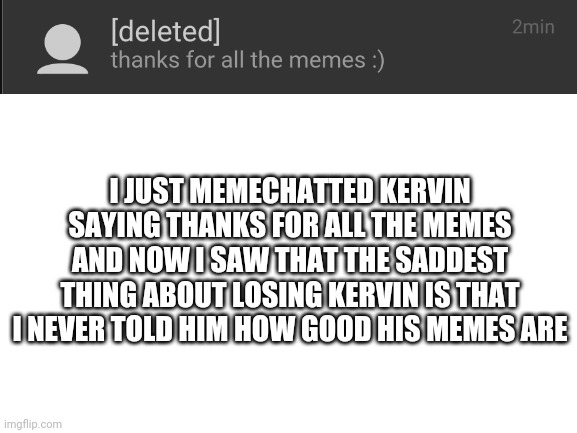 goodbye buddy |  I JUST MEMECHATTED KERVIN SAYING THANKS FOR ALL THE MEMES AND NOW I SAW THAT THE SADDEST THING ABOUT LOSING KERVIN IS THAT I NEVER TOLD HIM HOW GOOD HIS MEMES ARE | image tagged in blank white template,goodbye,deleted accounts,ouch | made w/ Imgflip meme maker