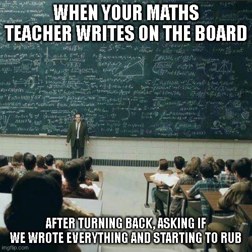 School | WHEN YOUR MATHS TEACHER WRITES ON THE BOARD; AFTER TURNING BACK, ASKING IF WE WROTE EVERYTHING AND STARTING TO RUB | image tagged in school | made w/ Imgflip meme maker
