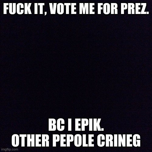 mmmm | FUCK IT, VOTE ME FOR PREZ. BC I EPIK. OTHER PEPOLE CRINEG | image tagged in black screen | made w/ Imgflip meme maker