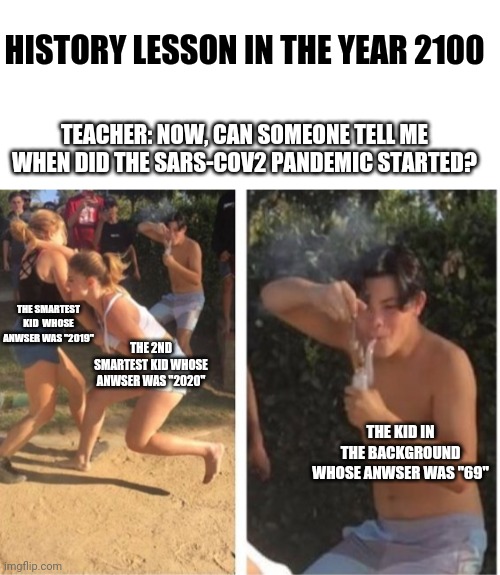 History Lesson in the year 2100 meme | HISTORY LESSON IN THE YEAR 2100; TEACHER: NOW, CAN SOMEONE TELL ME WHEN DID THE SARS-COV2 PANDEMIC STARTED? THE SMARTEST KID  WHOSE ANWSER WAS "2019"; THE 2ND SMARTEST KID WHOSE ANWSER WAS "2020"; THE KID IN THE BACKGROUND WHOSE ANWSER WAS "69" | image tagged in blank white template,dabbing dude,covid-19,school | made w/ Imgflip meme maker